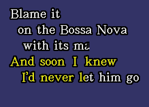 Blame it
on the Bossa Nova
with its mz,

And soon I knew
Pd never let him go