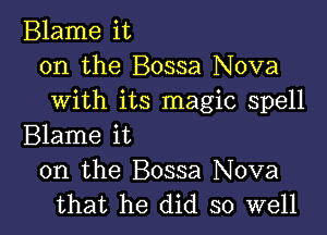 Blame it
on the Bossa Nova
with its magic spell

Blame it
on the Bossa Nova
that he did so well