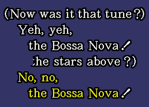 (NOW was it that tune ?)
Yeh, yeh,
the Bossa NovaX

the stars above ?)
No, no,
the Bossa Nova!