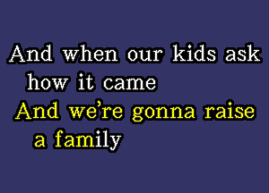 And When our kids ask
how it came

And we re gonna raise
a family