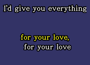 Fd give you everything

for your love,
for your love