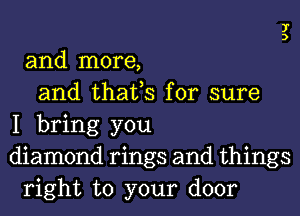 UH

and more,
and thafs for sure
I bring you
diamond rings and things
right to your door