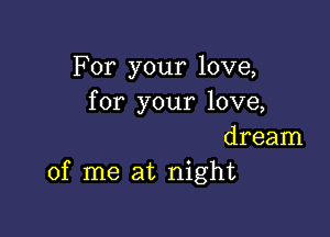 For your love,
for your love,

dream
of me at night