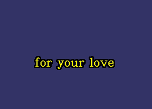 for your love