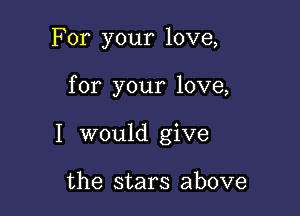 For your love,

for your love,

I would give

the stars above