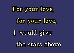 For your love,

for your love,

I would give

the stars above