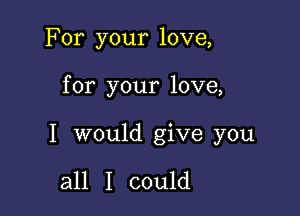 For your love,

for your love,

I would give you

all I could