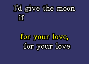 Pd give the moon
if

for your love,
for your love