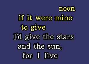 noon
if it were mine
to give

Fd give the stars
and the sun,
for I live