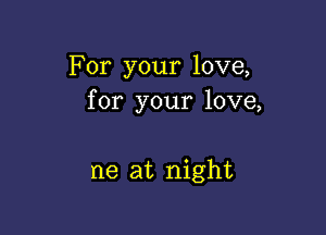 For your love,
for your love,

ne at night