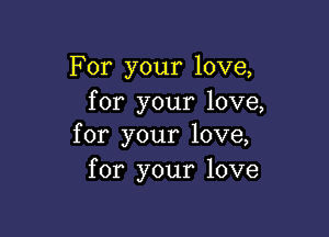 For your love,
for your love,

for your love,
for your love