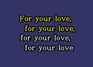 For your love,
for your love,

for your love,
for your love