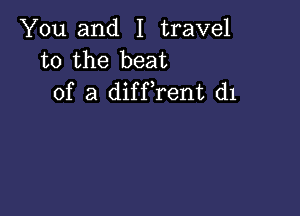 You and I travel
to the beat
of a diffrent d1