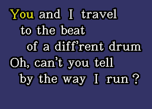 You and I travel
to the beat
of a diffrent drum

Oh, cam you tell
by the way I run ?