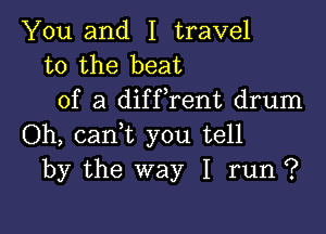 You and I travel
to the beat
of a diffrent drum

Oh, cam you tell
by the way I run ?