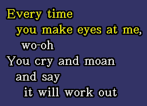 Every time
you make eyes at me,
wo-oh

You cry and moan
and say
it Will work out