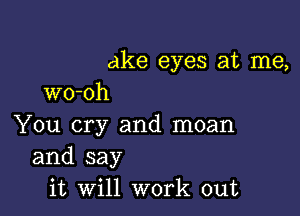 ake eyes at me,
wo-oh

You cry and moan

and say
it Will work out