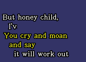 But honey child,
FV

You cry and moan
and say
it Will work out