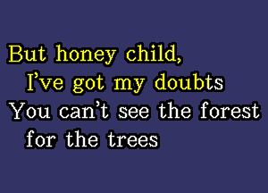 But honey child,
Fve got my doubts

You cani see the forest
for the trees