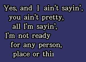 Yes, and I ainuc sayiw,
you aink pretty,
all Fm sayini

Fm not ready
for any person,
place or thil