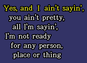 Yes, and I ainuc sayiw,
you aink pretty,
all Fm sayini

Fm not ready
for any person,
place or thing