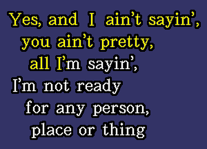 Yes, and I ainuc sayiw,
you aink pretty,
all Fm sayini

Fm not ready
for any person,
place or thing