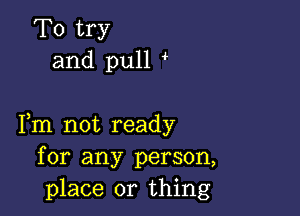 To try
and pull

Fm not ready
for any person,
place or thing