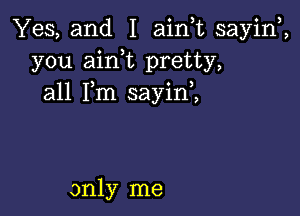 Yes, and I ainlt sayinl,
you ainlt pretty,
all Ilm sayinl,

only me