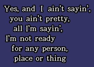 Yes, and I ainuc sayiw,
you aink pretty,
all Fm sayini

Fm not ready
for any person,
place or thing