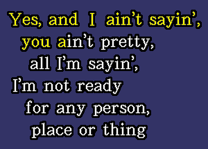 Yes, and I ainuc sayiw,
you aink pretty,
all Fm sayini

Fm not ready
for any person,
place or thing