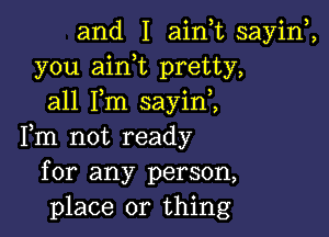 and I ainuc sayiw,
you aink pretty,
all Fm sayini

Fm not ready
for any person,
place or thing