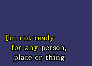 Fm not ready
for any person,
place or thing