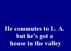 He commutes to L. A.
but he's got a
house in the valley