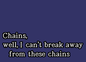 Chains,
well, I cank break away
from these chains