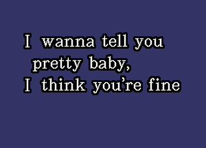 I wanna tell you
pretty baby,

I think you re fine