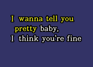 I wanna tell you
pretty baby,

I think you re fine