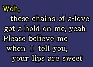 Woh,

these chains of a-love
got a hold on me, yeah
Please believe me
When I tell you,

your lips are sweet