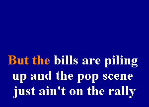 But the bills are piling
up and the pop scene
just ain't on the rally