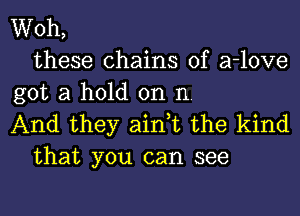 Woh,
these chains of a-love
got a hold on n.
And they ain,t the kind
that you can see