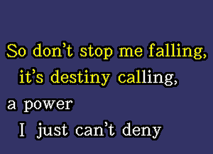 So d0n t stop me falling,
ifs destiny calling,

a power

I just cani deny