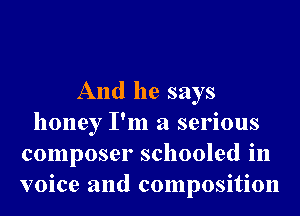 And he says
honey I'm a serious
composer schooled in
voice and composition