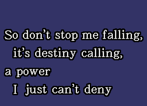 So d0n t stop me falling,
ifs destiny calling,

a power

I just cani deny