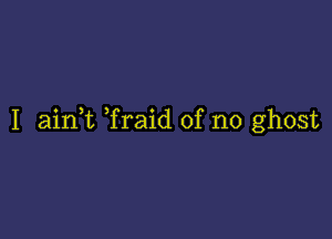 I aink Traid of no ghost