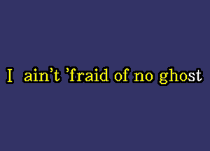 I aink Traid of no ghost