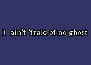 I aink Traid of no ghost