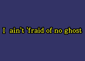 I aink Traid of no ghost