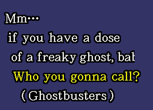 Mm...

if you have a dose

of a f reaky ghost, bat

Who you gonna call?
( Ghostbusters )