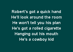 Robert's got a quick hand
He'll look around the room
He won't tell you his plan

He's got 3 rolled cigarette
Hanging out his mouth
He's a cowboy kid