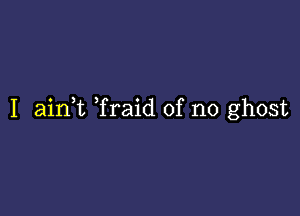 I aink Traid of no ghost