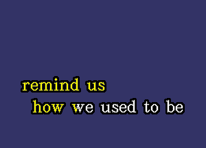 remind us
how we used to be